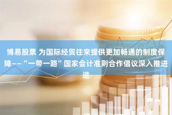 博易股票 为国际经贸往来提供更加畅通的制度保障——“一带一路”国家会计准则合作倡议深入推进