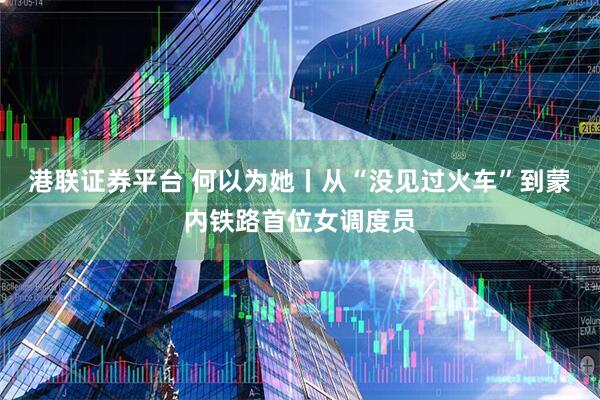 港联证券平台 何以为她丨从“没见过火车”到蒙内铁路首位女调度员