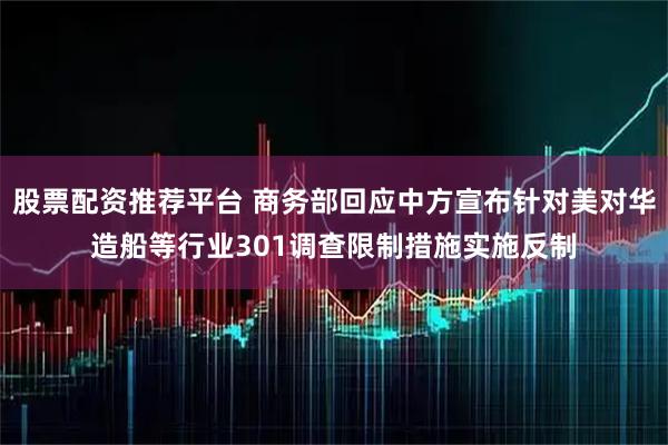 股票配资推荐平台 商务部回应中方宣布针对美对华造船等行业301调查限制措施实施反制