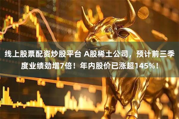 线上股票配资炒股平台 A股稀土公司,预计前三季度业绩劲增7倍!年内股价已涨超145%!