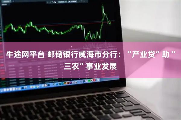 牛途网平台 邮储银行威海市分行：“产业贷”助“三农”事业发展