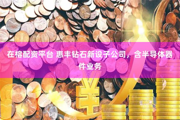 在榕配资平台 惠丰钻石新设子公司，含半导体器件业务