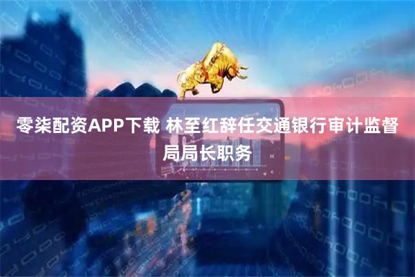 零柒配资APP下载 林至红辞任交通银行审计监督局局长职务