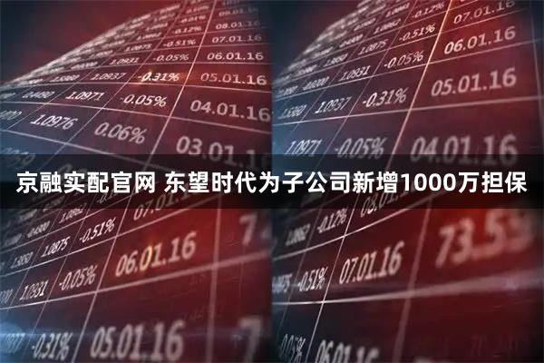京融实配官网 东望时代为子公司新增1000万担保