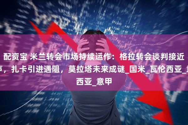 配资宝 米兰转会市场持续运作：格拉转会谈判接近尾声，扎卡引进遇阻，莫拉塔未来成谜_国米_瓦伦西亚_意甲
