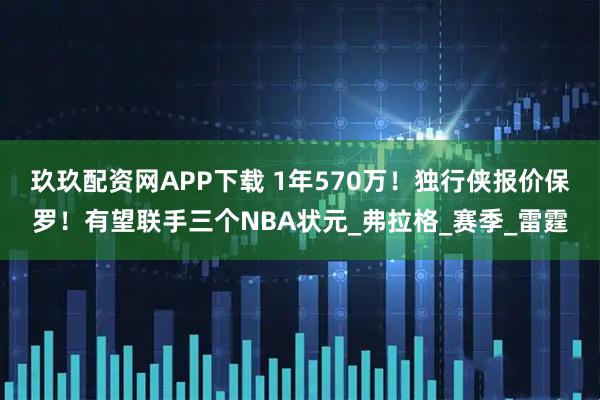 玖玖配资网APP下载 1年570万!独行侠报价保罗!有望联手三个NBA状元_弗拉格_赛季_雷霆