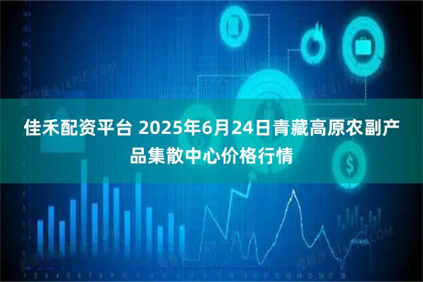 佳禾配资平台 2025年6月24日青藏高原农副产品集散中心价格行情