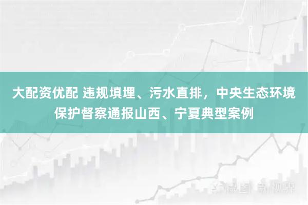 大配资优配 违规填埋、污水直排，中央生态环境保护督察通报山西、宁夏典型案例