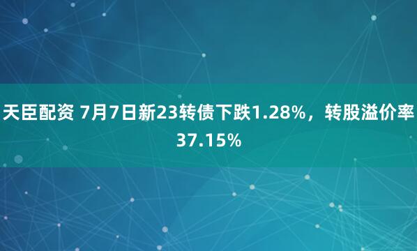 天臣配资 7月7日新23转债下跌1.28%,转股溢价率37.15%