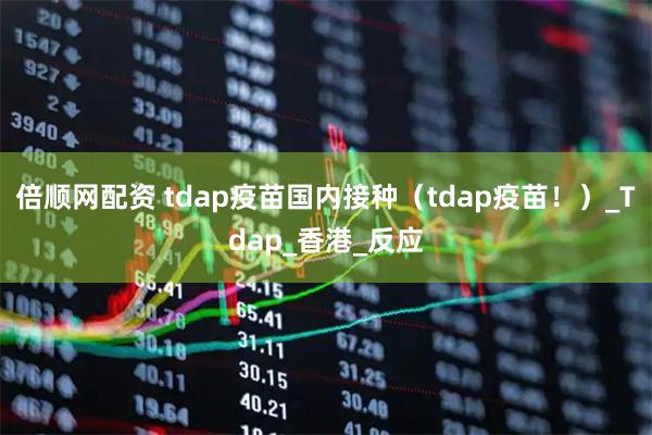 倍顺网配资 tdap疫苗国内接种(tdap疫苗!)_Tdap_香港_反应
