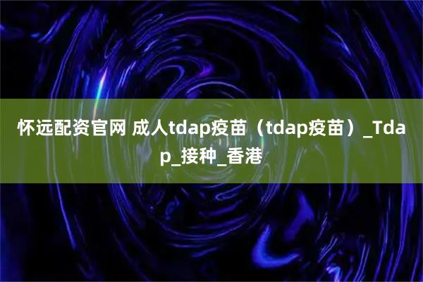 怀远配资官网 成人tdap疫苗(tdap疫苗)_Tdap_接种_香港