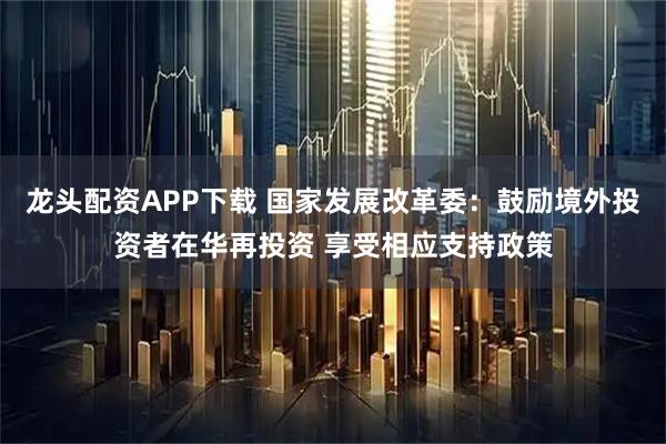 龙头配资APP下载 国家发展改革委：鼓励境外投资者在华再投资 享受相应支持政策