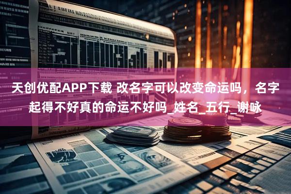 天创优配APP下载 改名字可以改变命运吗,名字起得不好真的命运不好吗_姓名_五行_谢咏
