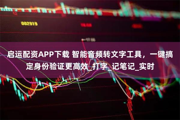 启运配资APP下载 智能音频转文字工具，一键搞定身份验证更高效_打字_记笔记_实时