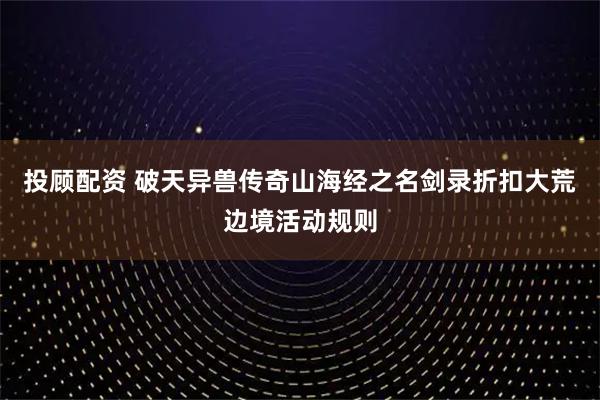 投顾配资 破天异兽传奇山海经之名剑录折扣大荒边境活动规则