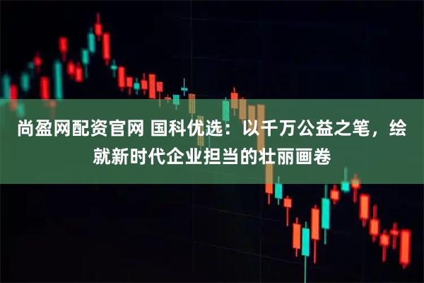 尚盈网配资官网 国科优选：以千万公益之笔，绘就新时代企业担当的壮丽画卷