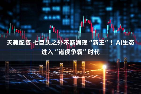天美配资 七巨头之外不断涌现“新王”!AI生态进入“诸侯争霸”时代
