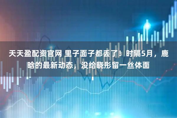 天天盈配资官网 里子面子都丢了！时隔5月，鹿晗的最新动态，没给晓彤留一丝体面