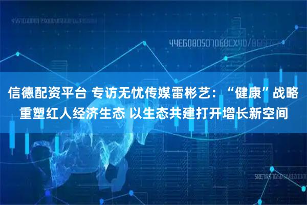 信德配资平台 专访无忧传媒雷彬艺:“健康”战略重塑红人经济生态 以生态共建打开增长新空间