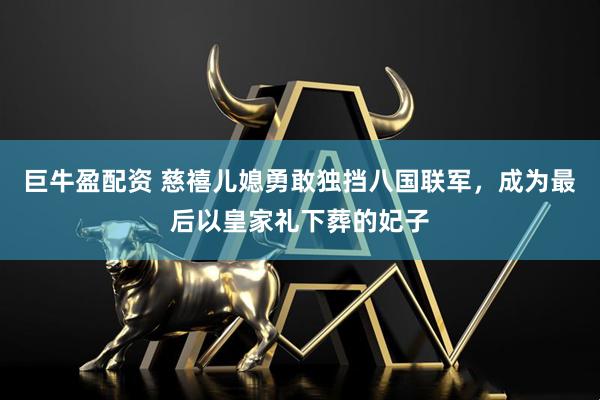 巨牛盈配资 慈禧儿媳勇敢独挡八国联军，成为最后以皇家礼下葬的妃子