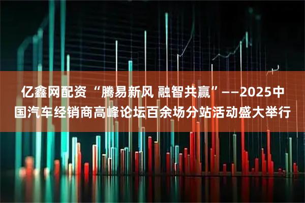亿鑫网配资 “腾易新风 融智共赢”——2025中国汽车经销商高峰论坛百余场分站活动盛大举行
