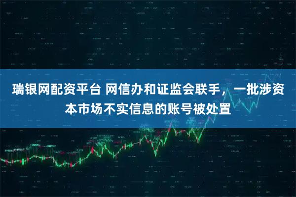 瑞银网配资平台 网信办和证监会联手，一批涉资本市场不实信息的账号被处置