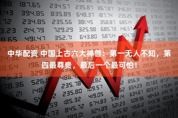 中华配资 中国上古六大神兽：第一无人不知，第四最尊贵，最后一个最可怕！