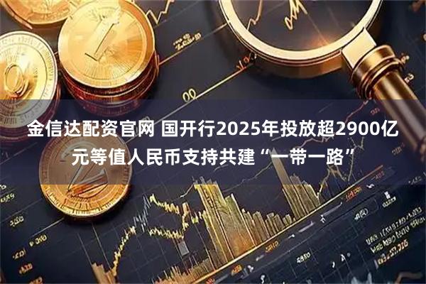 金信达配资官网 国开行2025年投放超2900亿元等值人民币支持共建“一带一路”