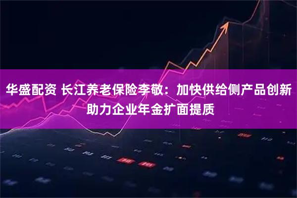 华盛配资 长江养老保险李敬：加快供给侧产品创新 助力企业年金扩面提质