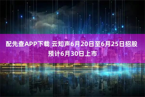 配先查APP下载 云知声6月20日至6月25日招股 预计6月30日上市