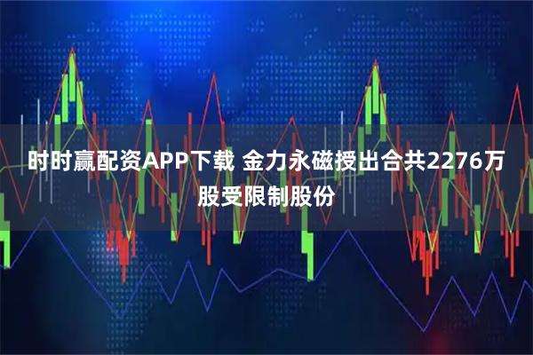 时时赢配资APP下载 金力永磁授出合共2276万股受限制股份