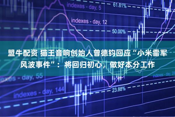 盟牛配资 猫王音响创始人曾德钧回应“小米雷军风波事件”：将回归初心，做好本分工作