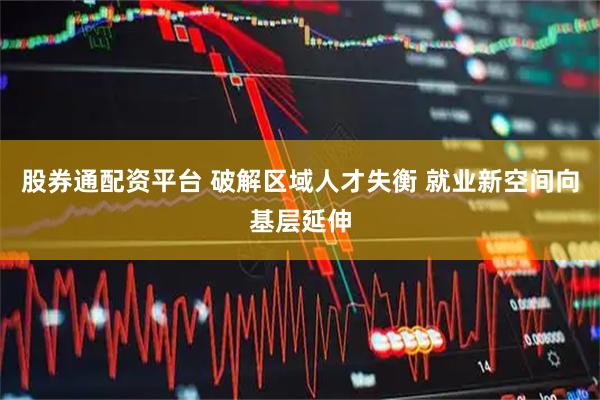 股券通配资平台 破解区域人才失衡 就业新空间向基层延伸
