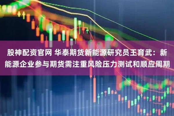 股神配资官网 华泰期货新能源研究员王育武：新能源企业参与期货需注重风险压力测试和顺应周期