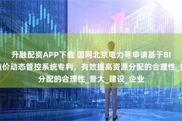 升融配资APP下载 国网北京电力等申请基于BIM的电网工程造价动态管控系统专利,有效提高资源分配的合理性_查大_建设_企业