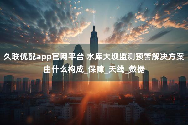 久联优配app官网平台 水库大坝监测预警解决方案由什么构成_保障_天线_数据