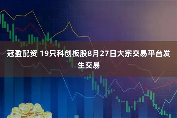 冠盈配资 19只科创板股8月27日大宗交易平台发生交易