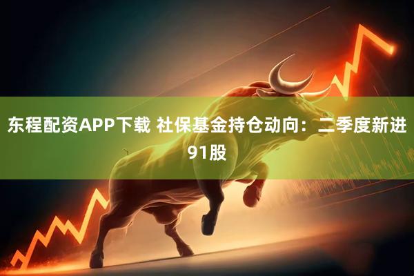 东程配资APP下载 社保基金持仓动向：二季度新进91股