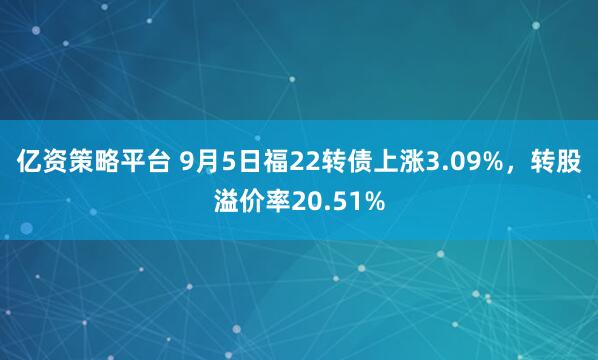亿资策略平台 9月5日福22转债上涨3.09%,转股溢价率20.51%