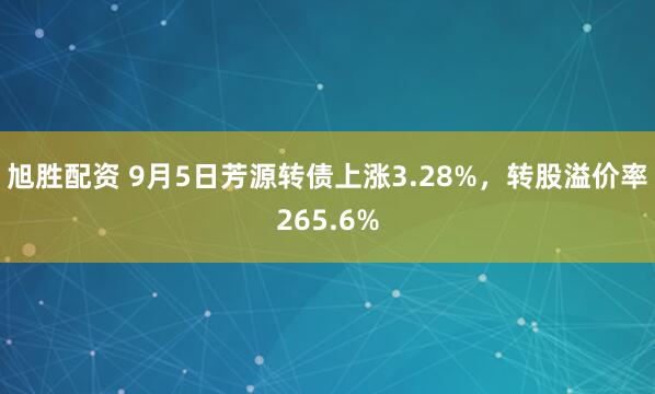 旭胜配资 9月5日芳源转债上涨3.28%,转股溢价率265.6%