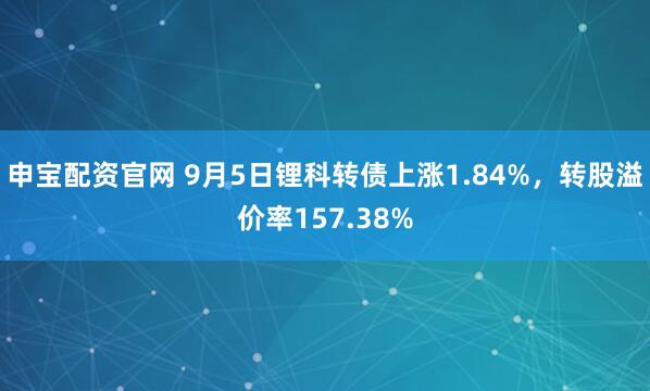 申宝配资官网 9月5日锂科转债上涨1.84%,转股溢价率157.38%