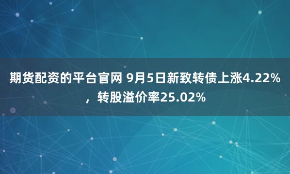 期货配资的平台官网 9月5日新致转债上涨4.22%,转股溢价率25.02%