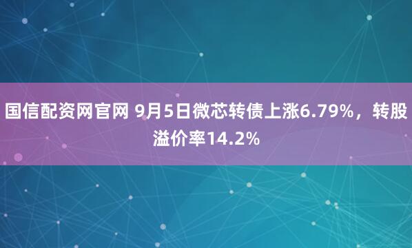 国信配资网官网 9月5日微芯转债上涨6.79%，转股溢价率14.2%