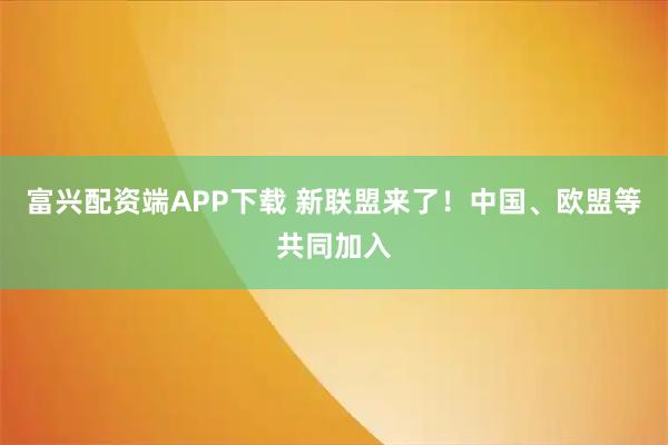 富兴配资端APP下载 新联盟来了！中国、欧盟等共同加入