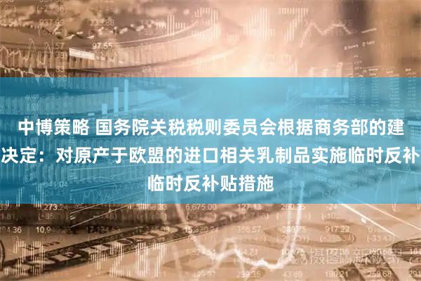 中博策略 国务院关税税则委员会根据商务部的建议作出决定:对原产于欧盟的进口相关乳制品实施临时反补贴措施